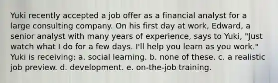 Yuki recently accepted a job offer as a financial analyst for a large consulting company. On his first day at work, Edward, a senior analyst with many years of experience, says to Yuki, "Just watch what I do for a few days. I'll help you learn as you work." Yuki is receiving: a. social learning. b. none of these. c. a realistic job preview. d. development. e. on-the-job training.