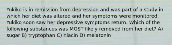 Yukiko is in remission from depression and was part of a study in which her diet was altered and her symptoms were monitored. Yukiko soon saw her depressive symptoms return. Which of the following substances was MOST likely removed from her diet? A) sugar B) tryptophan C) niacin D) melatonin