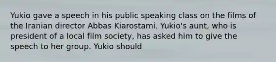 Yukio gave a speech in his public speaking class on the films of the Iranian director Abbas Kiarostami. Yukio's aunt, who is president of a local film society, has asked him to give the speech to her group. Yukio should