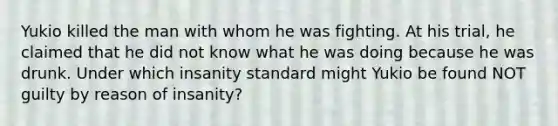 Yukio killed the man with whom he was fighting. At his trial, he claimed that he did not know what he was doing because he was drunk. Under which insanity standard might Yukio be found NOT guilty by reason of insanity?