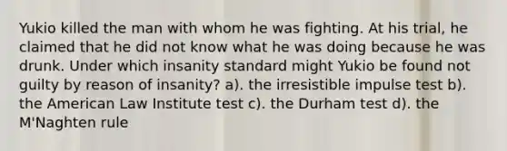 Yukio killed the man with whom he was fighting. At his trial, he claimed that he did not know what he was doing because he was drunk. Under which insanity standard might Yukio be found not guilty by reason of insanity? a). the irresistible impulse test b). the American Law Institute test c). the Durham test d). the M'Naghten rule