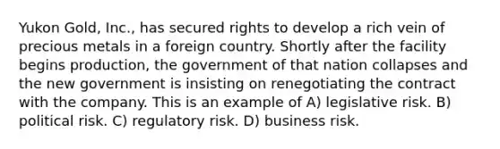 Yukon Gold, Inc., has secured rights to develop a rich vein of precious metals in a foreign country. Shortly after the facility begins production, the government of that nation collapses and the new government is insisting on renegotiating the contract with the company. This is an example of A) legislative risk. B) political risk. C) regulatory risk. D) business risk.