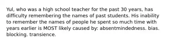 Yul, who was a high school teacher for the past 30 years, has difficulty remembering the names of past students. His inability to remember the names of people he spent so much time with years earlier is MOST likely caused by: absentmindedness. bias. blocking. transience.