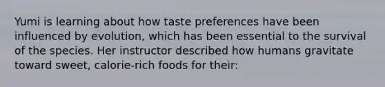 Yumi is learning about how taste preferences have been influenced by evolution, which has been essential to the survival of the species. Her instructor described how humans gravitate toward sweet, calorie-rich foods for their: