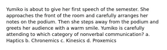 Yumiko is about to give her first speech of the semester. She approaches the front of the room and carefully arranges her notes on the podium. Then she steps away from the podium and greets her audience with a warm smile. Yumiko is carefully attending to which category of nonverbal communication? a. Haptics b. Chronemics c. Kinesics d. Proxemics