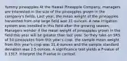 Yummy pineapples At the Hawaii Pineapple Company, managers are interested in the size of the pineapples grown in the company's fields. Last year, the mean weight of the pineapples harvested from one large field was 31 ounces. A new irrigation system was installed in this field after the growing season. Managers wonder if the mean weight of pineapples grown in the field this year will be greater than last year. So they take an SRS of 50 pineapples from this year's crop. the sample mean weight from this year's crop was 31.4 ounces and the sample standard deviation was 2.5 ounces. A significance test yields a P-value of 0.1317. Interpret the P-value in context.