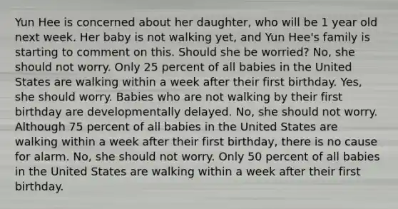 Yun Hee is concerned about her daughter, who will be 1 year old next week. Her baby is not walking yet, and Yun Hee's family is starting to comment on this. Should she be worried? No, she should not worry. Only 25 percent of all babies in the United States are walking within a week after their first birthday. Yes, she should worry. Babies who are not walking by their first birthday are developmentally delayed. No, she should not worry. Although 75 percent of all babies in the United States are walking within a week after their first birthday, there is no cause for alarm. No, she should not worry. Only 50 percent of all babies in the United States are walking within a week after their first birthday.