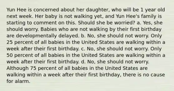 Yun Hee is concerned about her daughter, who will be 1 year old next week. Her baby is not walking yet, and Yun Hee's family is starting to comment on this. Should she be worried? a. Yes, she should worry. Babies who are not walking by their first birthday are developmentally delayed. b. No, she should not worry. Only 25 percent of all babies in the United States are walking within a week after their first birthday. c. No, she should not worry. Only 50 percent of all babies in the United States are walking within a week after their first birthday. d. No, she should not worry. Although 75 percent of all babies in the United States are walking within a week after their first birthday, there is no cause for alarm.