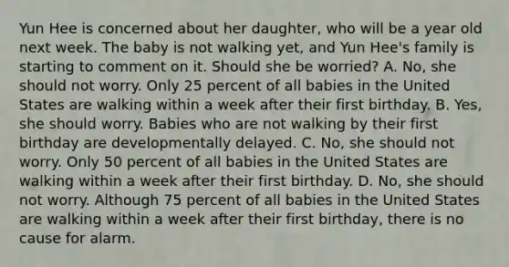 Yun Hee is concerned about her daughter, who will be a year old next week. The baby is not walking yet, and Yun Hee's family is starting to comment on it. Should she be worried? A. No, she should not worry. Only 25 percent of all babies in the United States are walking within a week after their first birthday. B. Yes, she should worry. Babies who are not walking by their first birthday are developmentally delayed. C. No, she should not worry. Only 50 percent of all babies in the United States are walking within a week after their first birthday. D. No, she should not worry. Although 75 percent of all babies in the United States are walking within a week after their first birthday, there is no cause for alarm.