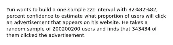 Yun wants to build a one-sample zzz interval with 82%82%82, percent confidence to estimate what proportion of users will click an advertisement that appears on his website. He takes a random sample of 200200200 users and finds that 343434 of them clicked the advertisement.