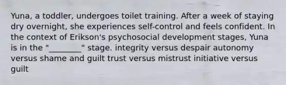 Yuna, a toddler, undergoes toilet training. After a week of staying dry overnight, she experiences self-control and feels confident. In the context of Erikson's psychosocial development stages, Yuna is in the "________" stage. integrity versus despair autonomy versus shame and guilt trust versus mistrust initiative versus guilt