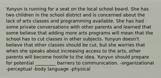 Yunyun is running for a seat on the local school board. She has two children in the school district and is concerned about the lack of arts classes and programming available. She has had some private conversations with other parents and learned that some believe that adding more arts programs will mean that the school has to cut classes in other subjects. Yunyun doesn't believe that other classes should be cut, but she worries that when she speaks about increasing access to the arts, other parents will become hostile to the idea. Yunyun should prepare for potential _________ barriers to communication. -organizational -perceptual -body language -physical