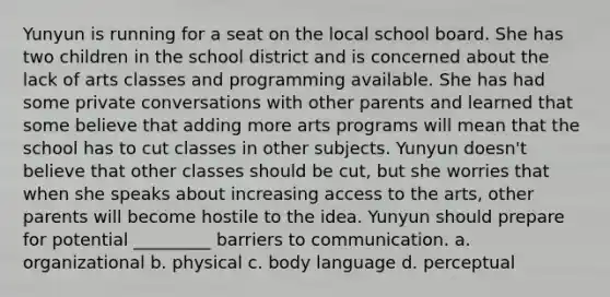 Yunyun is running for a seat on the local school board. She has two children in the school district and is concerned about the lack of arts classes and programming available. She has had some private conversations with other parents and learned that some believe that adding more arts programs will mean that the school has to cut classes in other subjects. Yunyun doesn't believe that other classes should be cut, but she worries that when she speaks about increasing access to the arts, other parents will become hostile to the idea. Yunyun should prepare for potential _________ barriers to communication. a. organizational b. physical c. body language d. perceptual