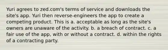 Yuri agrees to zed.com's terms of service and downloads the site's app. Yuri then reverse-engineers the app to create a competing product. This is a. acceptable as long as the site's owners are unaware of the activity. b. a breach of contract. c. a fair use of the app, with or without a contract. d. within the rights of a contracting party.