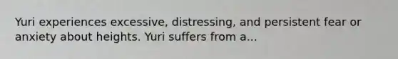 Yuri experiences excessive, distressing, and persistent fear or anxiety about heights. Yuri suffers from a...