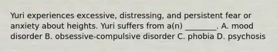 Yuri experiences excessive, distressing, and persistent fear or anxiety about heights. Yuri suffers from a(n) ________. A. mood disorder B. obsessive-compulsive disorder C. phobia D. psychosis