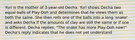 Yuri is the mother of 3-year-old Decha. Yuri shows Decha two equal balls of Play-Doh and determines that he views them as both the same. She then rolls one of the balls into a long 'snake' and asks Decha if the amounts of clay are still the same or if one is different. Decha replies, "The snake has more Play-Doh now!" Decha's reply indicates that he does not yet understand