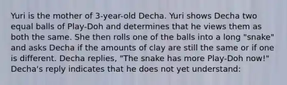 Yuri is the mother of 3-year-old Decha. Yuri shows Decha two equal balls of Play-Doh and determines that he views them as both the same. She then rolls one of the balls into a long "snake" and asks Decha if the amounts of clay are still the same or if one is different. Decha replies, "The snake has more Play-Doh now!" Decha's reply indicates that he does not yet understand: