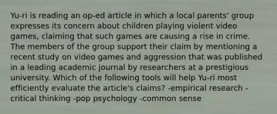 Yu-ri is reading an op-ed article in which a local parents' group expresses its concern about children playing violent video games, claiming that such games are causing a rise in crime. The members of the group support their claim by mentioning a recent study on video games and aggression that was published in a leading academic journal by researchers at a prestigious university. Which of the following tools will help Yu-ri most efficiently evaluate the article's claims? -empirical research -critical thinking -pop psychology -common sense