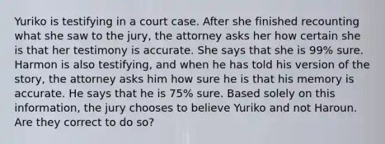 Yuriko is testifying in a court case. After she finished recounting what she saw to the jury, the attorney asks her how certain she is that her testimony is accurate. She says that she is 99% sure. Harmon is also testifying, and when he has told his version of the story, the attorney asks him how sure he is that his memory is accurate. He says that he is 75% sure. Based solely on this information, the jury chooses to believe Yuriko and not Haroun. Are they correct to do so?