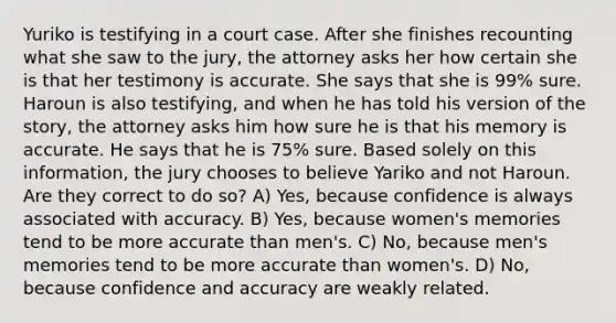 Yuriko is testifying in a court case. After she finishes recounting what she saw to the jury, the attorney asks her how certain she is that her testimony is accurate. She says that she is 99% sure. Haroun is also testifying, and when he has told his version of the story, the attorney asks him how sure he is that his memory is accurate. He says that he is 75% sure. Based solely on this information, the jury chooses to believe Yariko and not Haroun. Are they correct to do so? A) Yes, because confidence is always associated with accuracy. B) Yes, because women's memories tend to be more accurate than men's. C) No, because men's memories tend to be more accurate than women's. D) No, because confidence and accuracy are weakly related.