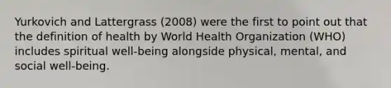 Yurkovich and Lattergrass (2008) were the first to point out that the definition of health by World Health Organization (WHO) includes spiritual well-being alongside physical, mental, and social well-being.