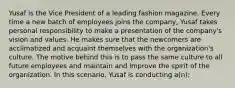 Yusaf is the Vice President of a leading fashion magazine. Every time a new batch of employees joins the company, Yusaf takes personal responsibility to make a presentation of the company's vision and values. He makes sure that the newcomers are acclimatized and acquaint themselves with the organization's culture. The motive behind this is to pass the same culture to all future employees and maintain and improve the spirit of the organization. In this scenario, Yusaf is conducting a(n):