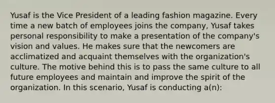 Yusaf is the Vice President of a leading fashion magazine. Every time a new batch of employees joins the company, Yusaf takes personal responsibility to make a presentation of the company's vision and values. He makes sure that the newcomers are acclimatized and acquaint themselves with the organization's culture. The motive behind this is to pass the same culture to all future employees and maintain and improve the spirit of the organization. In this scenario, Yusaf is conducting a(n):