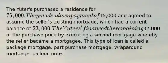 The Yuter's purchased a residence for 75,000. They made a down payment of15,000 and agreed to assume the seller's existing mortgage, which had a current balance of 23,000. The Yuters' financed the remaining37,000 of the purchase price by executing a second mortgage whereby the seller became a mortgagee. This type of loan is called a: package mortgage. part purchase mortgage. wraparound mortgage. balloon note.