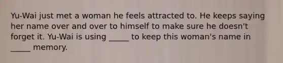 Yu-Wai just met a woman he feels attracted to. He keeps saying her name over and over to himself to make sure he doesn't forget it. Yu-Wai is using _____ to keep this woman's name in _____ memory.