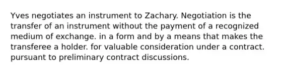 Yves negotiates an instrument to Zachary. Negotiation is the transfer of an instrument without the payment of a recognized medium of exchange. in a form and by a means that makes the transferee a holder. for valuable consideration under a contract. pursuant to preliminary contract discussions.