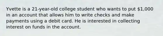 Yvette is a 21-year-old college student who wants to put 1,000 in an account that allows him to write checks and make payments using a debit card. He is interested in collecting interest on funds in the account.