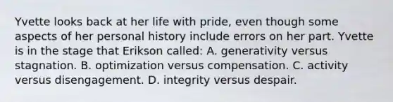 Yvette looks back at her life with pride, even though some aspects of her personal history include errors on her part. Yvette is in the stage that Erikson called: A. generativity versus stagnation. B. optimization versus compensation. C. activity versus disengagement. D. integrity versus despair.