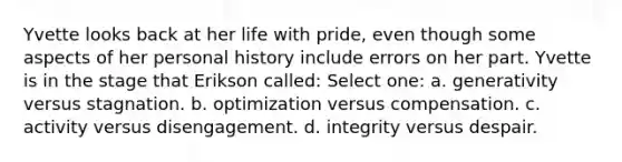 Yvette looks back at her life with pride, even though some aspects of her personal history include errors on her part. Yvette is in the stage that Erikson called: Select one: a. generativity versus stagnation. b. optimization versus compensation. c. activity versus disengagement. d. integrity versus despair.