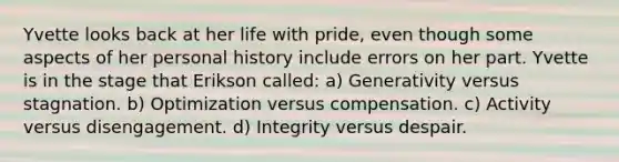 Yvette looks back at her life with pride, even though some aspects of her personal history include errors on her part. Yvette is in the stage that Erikson called: a) Generativity versus stagnation. b) Optimization versus compensation. c) Activity versus disengagement. d) Integrity versus despair.