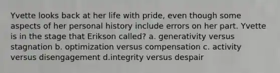 Yvette looks back at her life with pride, even though some aspects of her personal history include errors on her part. Yvette is in the stage that Erikson called? a. generativity versus stagnation b. optimization versus compensation c. activity versus disengagement d.integrity versus despair