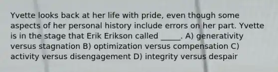 Yvette looks back at her life with pride, even though some aspects of her personal history include errors on her part. Yvette is in the stage that Erik Erikson called _____. A) generativity versus stagnation B) optimization versus compensation C) activity versus disengagement D) integrity versus despair