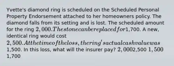 Yvette's diamond ring is scheduled on the Scheduled Personal Property Endorsement attached to her homeowners policy. The diamond falls from its setting and is lost. The scheduled amount for the ring 2,000. The stone can be replaced for1,700. A new, identical ring would cost 2,500. At the time of the loss, the ring's actual cash value was1,500. In this loss, what will the insurer pay? 2,0002,500 1,5001,700