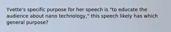 Yvette's specific purpose for her speech is "to educate the audience about nano technology," this speech likely has which general purpose?