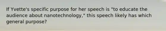 If Yvette's specific purpose for her speech is "to educate the audience about nanotechnology," this speech likely has which general purpose?