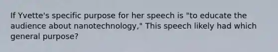 If Yvette's specific purpose for her speech is "to educate the audience about nanotechnology," This speech likely had which general purpose?