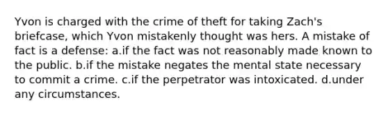 Yvon is charged with the crime of theft for taking Zach's briefcase, which Yvon mistakenly thought was hers. A mistake of fact is a defense: a.if the fact was not reasonably made known to the public. b.if the mistake negates the mental state necessary to commit a crime. c.if the perpetrator was intoxicated. d.under any circumstances.