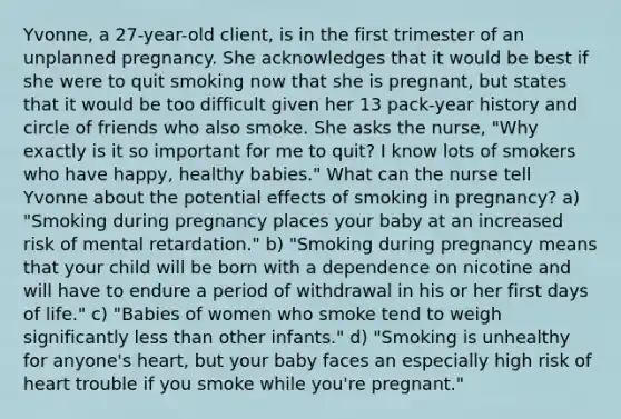 Yvonne, a 27-year-old client, is in the first trimester of an unplanned pregnancy. She acknowledges that it would be best if she were to quit smoking now that she is pregnant, but states that it would be too difficult given her 13 pack-year history and circle of friends who also smoke. She asks the nurse, "Why exactly is it so important for me to quit? I know lots of smokers who have happy, healthy babies." What can the nurse tell Yvonne about the potential effects of smoking in pregnancy? a) "Smoking during pregnancy places your baby at an increased risk of mental retardation." b) "Smoking during pregnancy means that your child will be born with a dependence on nicotine and will have to endure a period of withdrawal in his or her first days of life." c) "Babies of women who smoke tend to weigh significantly less than other infants." d) "Smoking is unhealthy for anyone's heart, but your baby faces an especially high risk of heart trouble if you smoke while you're pregnant."