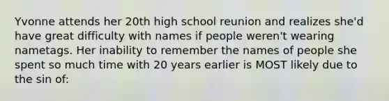 Yvonne attends her 20th high school reunion and realizes she'd have great difficulty with names if people weren't wearing nametags. Her inability to remember the names of people she spent so much time with 20 years earlier is MOST likely due to the sin of: