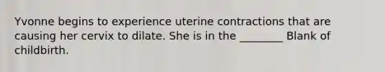 Yvonne begins to experience uterine contractions that are causing her cervix to dilate. She is in the ________ Blank of childbirth.