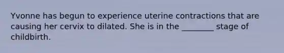 Yvonne has begun to experience uterine contractions that are causing her cervix to dilated. She is in the ________ stage of childbirth.