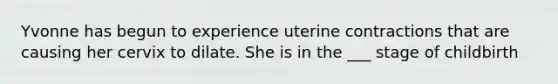 Yvonne has begun to experience uterine contractions that are causing her cervix to dilate. She is in the ___ stage of childbirth