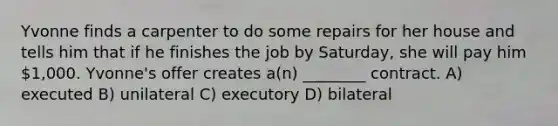 Yvonne finds a carpenter to do some repairs for her house and tells him that if he finishes the job by Saturday, she will pay him 1,000. Yvonne's offer creates a(n) ________ contract. A) executed B) unilateral C) executory D) bilateral