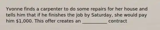 Yvonne finds a carpenter to do some repairs for her house and tells him that if he finishes the job by Saturday, she would pay him 1,000. This offer creates an ___________ contract