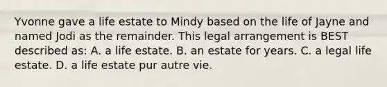 Yvonne gave a life estate to Mindy based on the life of Jayne and named Jodi as the remainder. This legal arrangement is BEST described as: A. a life estate. B. an estate for years. C. a legal life estate. D. a life estate pur autre vie.